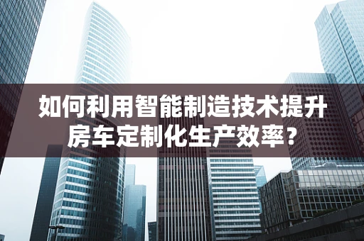 如何利用智能制造技术提升房车定制化生产效率？