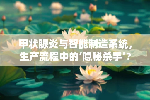 甲状腺炎与智能制造系统，生产流程中的‘隐秘杀手’？