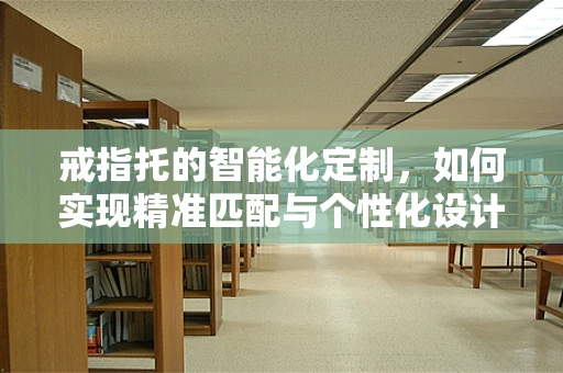 戒指托的智能化定制，如何实现精准匹配与个性化设计？