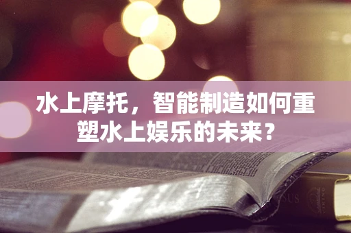 水上摩托，智能制造如何重塑水上娱乐的未来？