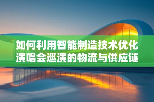 如何利用智能制造技术优化演唱会巡演的物流与供应链管理？