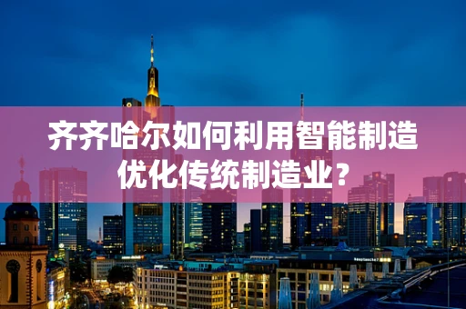 齐齐哈尔如何利用智能制造优化传统制造业？
