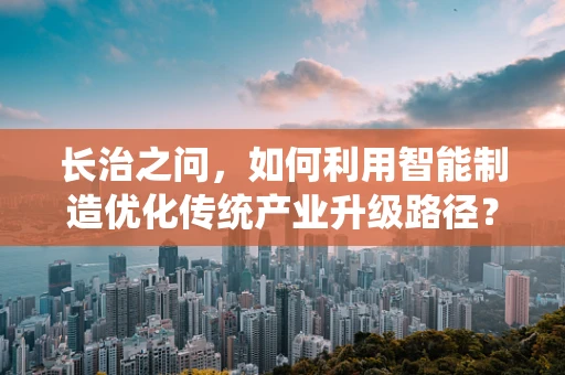 长治之问，如何利用智能制造优化传统产业升级路径？