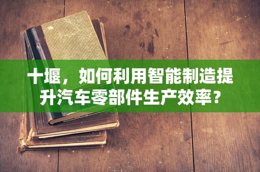 十堰，如何利用智能制造提升汽车零部件生产效率？