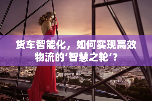 货车智能化，如何实现高效物流的‘智慧之轮’？