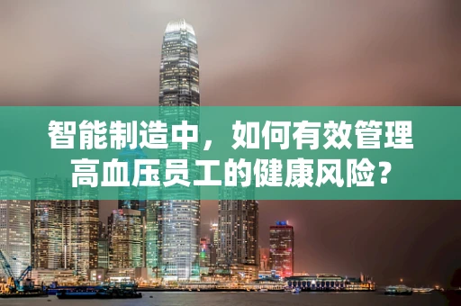 智能制造中，如何有效管理高血压员工的健康风险？