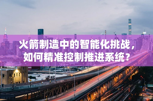 火箭制造中的智能化挑战，如何精准控制推进系统？