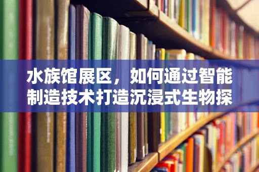 水族馆展区，如何通过智能制造技术打造沉浸式生物探索体验？