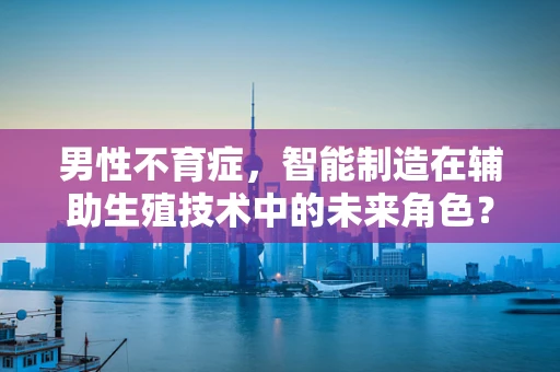 男性不育症，智能制造在辅助生殖技术中的未来角色？