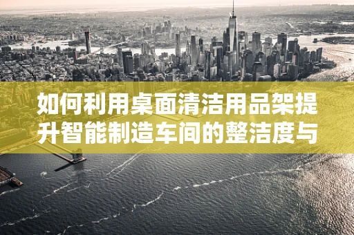 如何利用桌面清洁用品架提升智能制造车间的整洁度与效率？