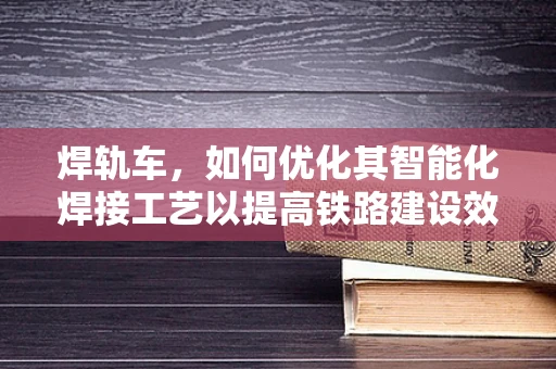 焊轨车，如何优化其智能化焊接工艺以提高铁路建设效率？