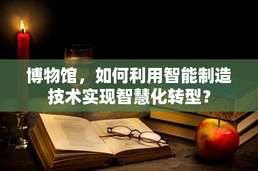 博物馆，如何利用智能制造技术实现智慧化转型？