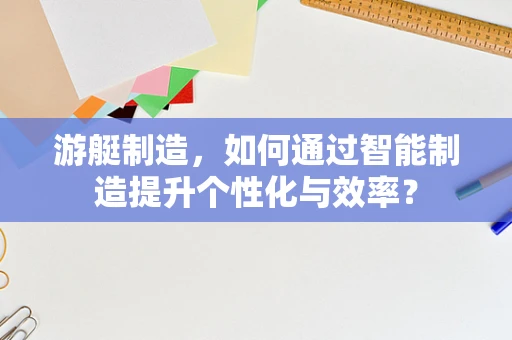 游艇制造，如何通过智能制造提升个性化与效率？