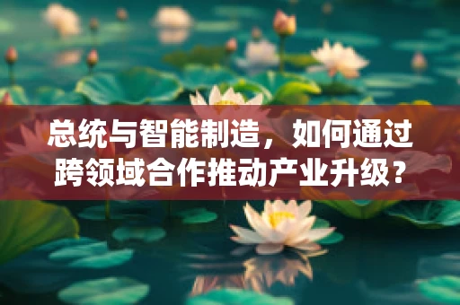 总统与智能制造，如何通过跨领域合作推动产业升级？