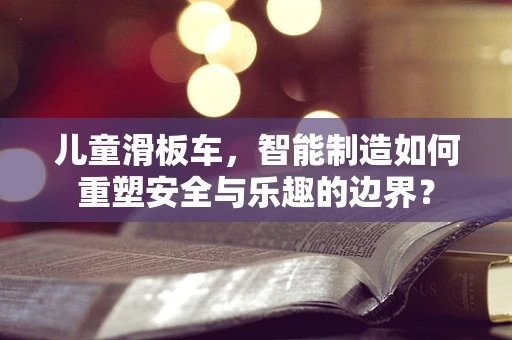 儿童滑板车，智能制造如何重塑安全与乐趣的边界？