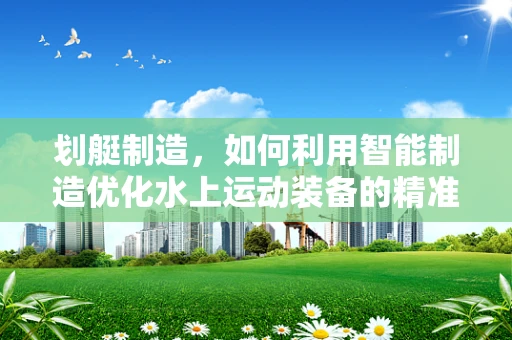 划艇制造，如何利用智能制造优化水上运动装备的精准生产？