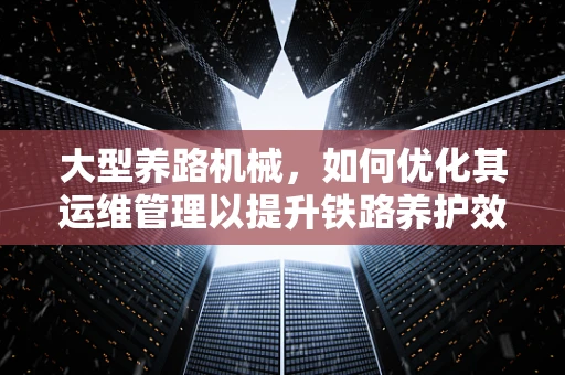 大型养路机械，如何优化其运维管理以提升铁路养护效率？