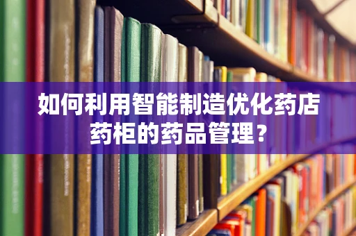 如何利用智能制造优化药店药柜的药品管理？