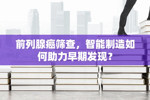 前列腺癌筛查，智能制造如何助力早期发现？