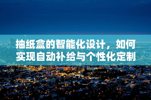抽纸盒的智能化设计，如何实现自动补给与个性化定制？
