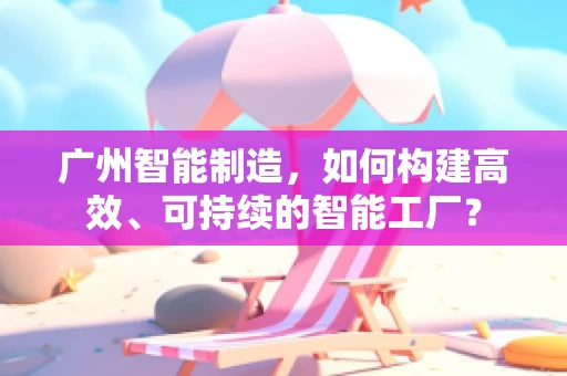 广州智能制造，如何构建高效、可持续的智能工厂？