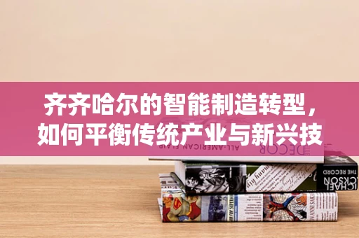 齐齐哈尔的智能制造转型，如何平衡传统产业与新兴技术的融合？