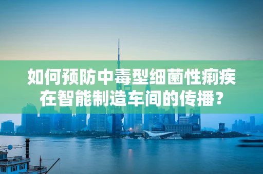 如何预防中毒型细菌性痢疾在智能制造车间的传播？
