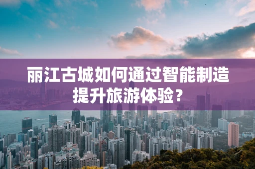 丽江古城如何通过智能制造提升旅游体验？