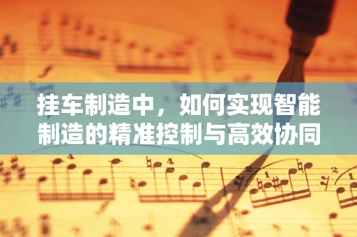 挂车制造中，如何实现智能制造的精准控制与高效协同？