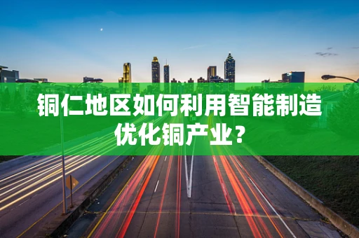 铜仁地区如何利用智能制造优化铜产业？