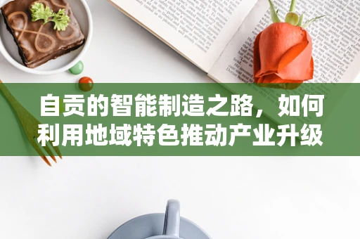 自贡的智能制造之路，如何利用地域特色推动产业升级？
