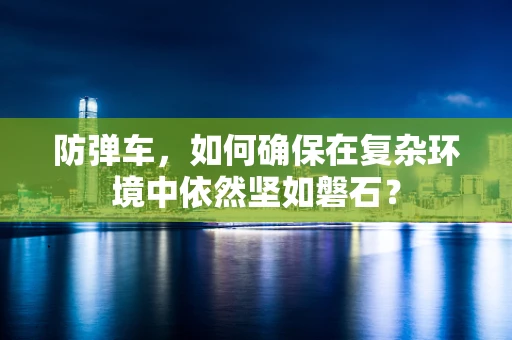 防弹车，如何确保在复杂环境中依然坚如磐石？