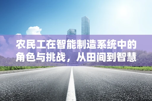 农民工在智能制造系统中的角色与挑战，从田间到智慧工厂的转型之路？