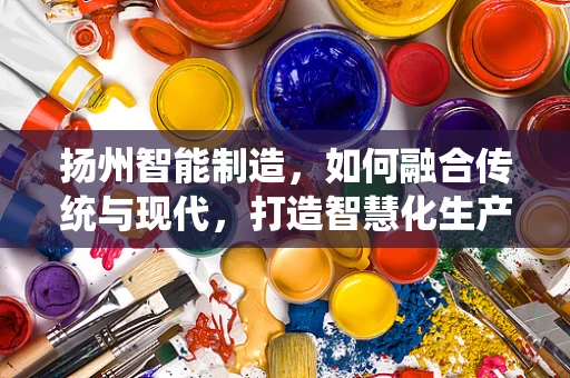 扬州智能制造，如何融合传统与现代，打造智慧化生产新模式？