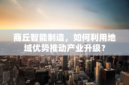 商丘智能制造，如何利用地域优势推动产业升级？