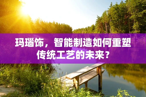玛瑙饰，智能制造如何重塑传统工艺的未来？