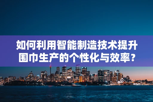 如何利用智能制造技术提升围巾生产的个性化与效率？