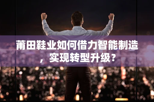 莆田鞋业如何借力智能制造，实现转型升级？