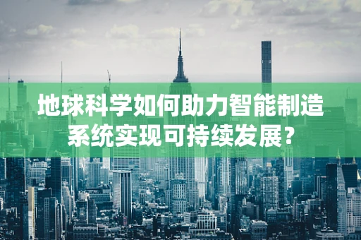 地球科学如何助力智能制造系统实现可持续发展？
