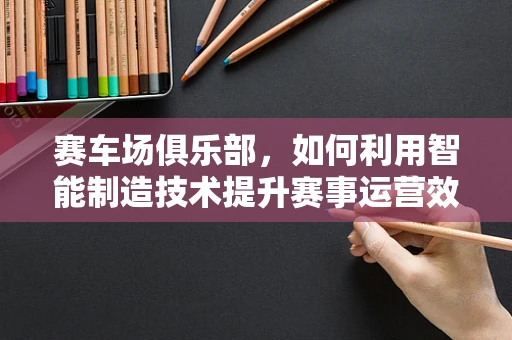 赛车场俱乐部，如何利用智能制造技术提升赛事运营效率？