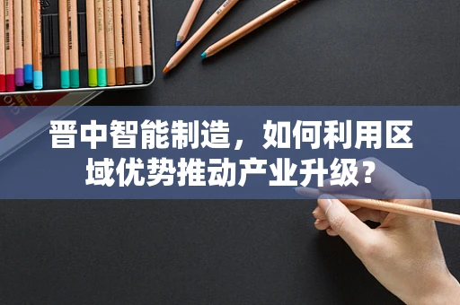 晋中智能制造，如何利用区域优势推动产业升级？
