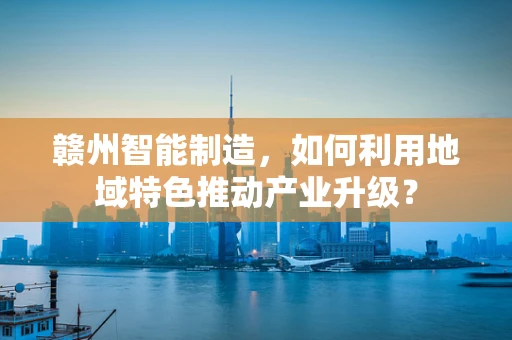 赣州智能制造，如何利用地域特色推动产业升级？