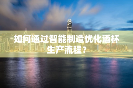 如何通过智能制造优化酒杯生产流程？