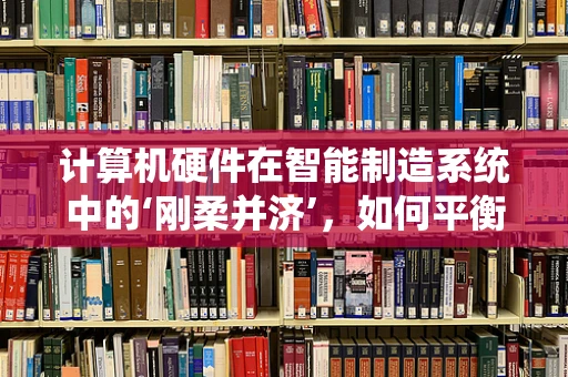 计算机硬件在智能制造系统中的‘刚柔并济’，如何平衡性能与灵活性？
