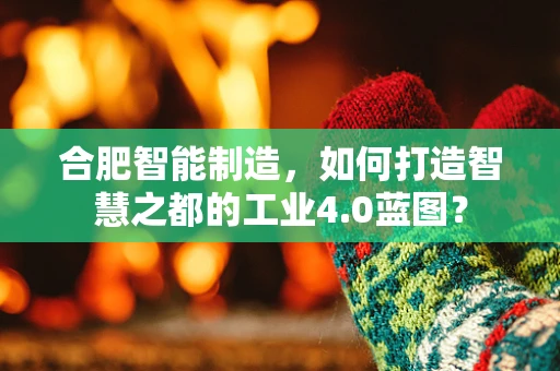 合肥智能制造，如何打造智慧之都的工业4.0蓝图？