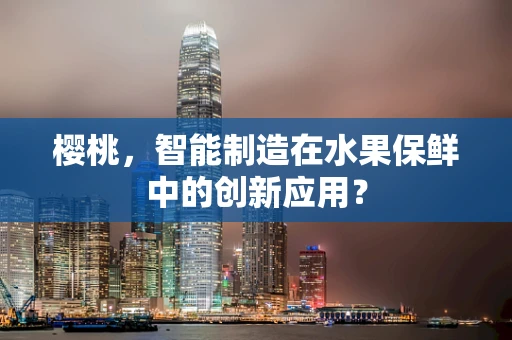 樱桃，智能制造在水果保鲜中的创新应用？