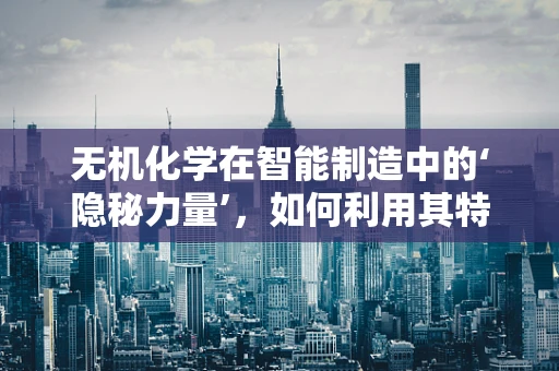 无机化学在智能制造中的‘隐秘力量’，如何利用其特性优化材料性能？