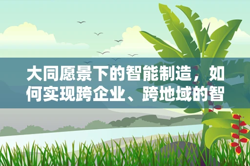 大同愿景下的智能制造，如何实现跨企业、跨地域的智能协同？