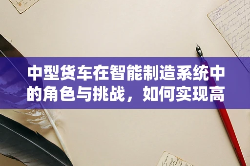 中型货车在智能制造系统中的角色与挑战，如何实现高效物流与智能化升级？