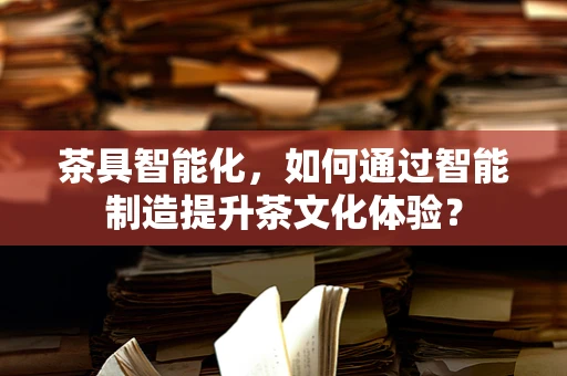 茶具智能化，如何通过智能制造提升茶文化体验？